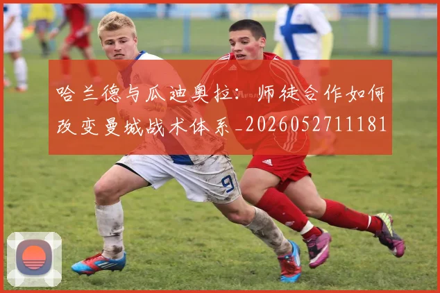 哈兰德与瓜迪奥拉：师徒合作如何改变曼城战术体系_20260527111817