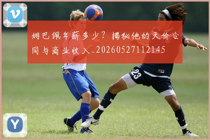 姆巴佩年薪多少？揭秘他的天价合同与商业收入_20260527112145