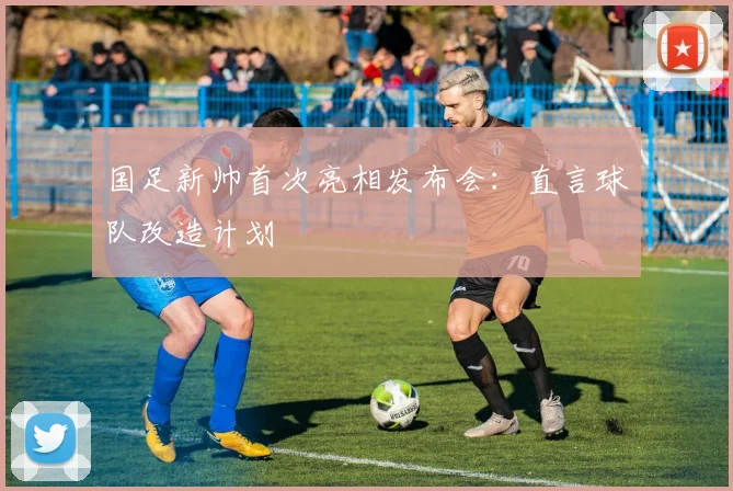 国足新帅首次亮相发布会：直言球队改造计划