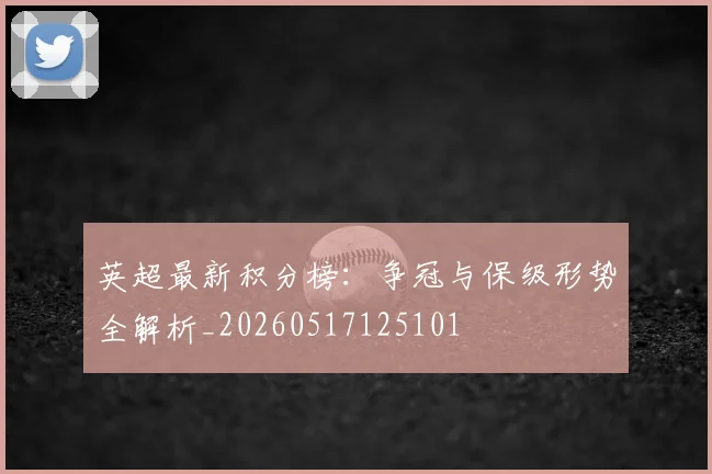 英超最新积分榜:争冠与保级形势全解析_20260517125101