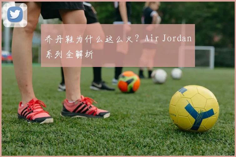乔丹鞋为什么这么火？Air Jordan系列全解析